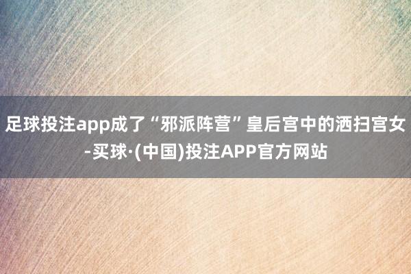 足球投注app成了“邪派阵营”皇后宫中的洒扫宫女-买球·(中国)投注APP官方网站