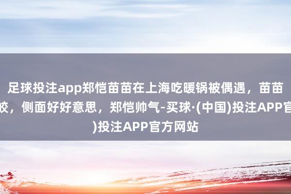 足球投注app郑恺苗苗在上海吃暖锅被偶遇，苗苗皮肤皎皎，侧面好好意思，郑恺帅气-买球·(中国)投注APP官方网站