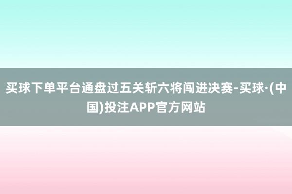 买球下单平台通盘过五关斩六将闯进决赛-买球·(中国)投注APP官方网站