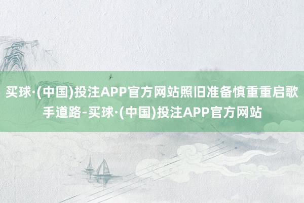 买球·(中国)投注APP官方网站照旧准备慎重重启歌手道路-买球·(中国)投注APP官方网站
