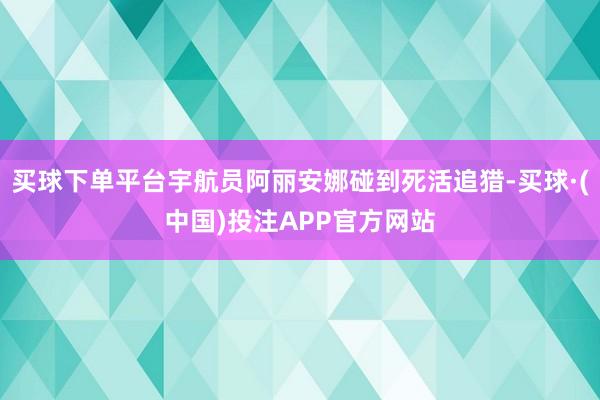 买球下单平台宇航员阿丽安娜碰到死活追猎-买球·(中国)投注APP官方网站