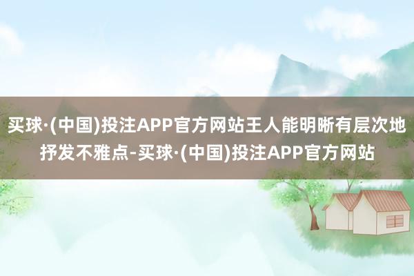 买球·(中国)投注APP官方网站王人能明晰有层次地抒发不雅点-买球·(中国)投注APP官方网站