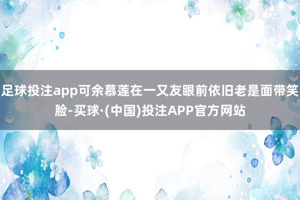 足球投注app可余慕莲在一又友眼前依旧老是面带笑脸-买球·(中国)投注APP官方网站