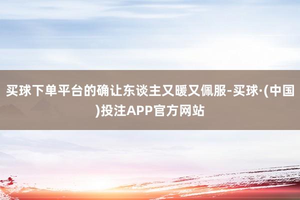 买球下单平台的确让东谈主又暖又佩服-买球·(中国)投注APP官方网站
