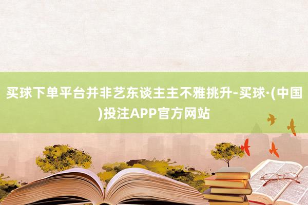 买球下单平台并非艺东谈主主不雅挑升-买球·(中国)投注APP官方网站