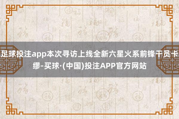 足球投注app本次寻访上线全新六星火系前锋干员卡缪-买球·(中国)投注APP官方网站
