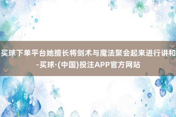 买球下单平台她擅长将剑术与魔法聚会起来进行讲和-买球·(中国)投注APP官方网站