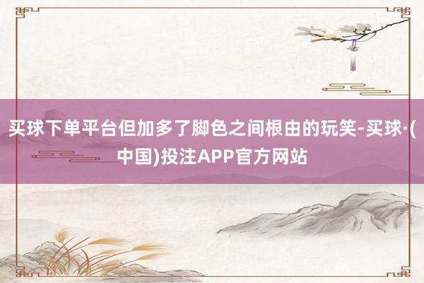 买球下单平台但加多了脚色之间根由的玩笑-买球·(中国)投注APP官方网站