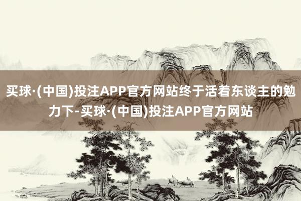 买球·(中国)投注APP官方网站终于活着东谈主的勉力下-买球·(中国)投注APP官方网站