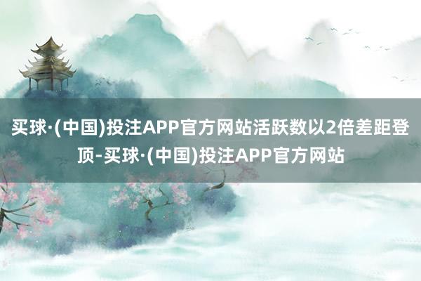 买球·(中国)投注APP官方网站活跃数以2倍差距登顶-买球·(中国)投注APP官方网站