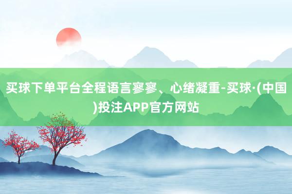 买球下单平台全程语言寥寥、心绪凝重-买球·(中国)投注APP官方网站