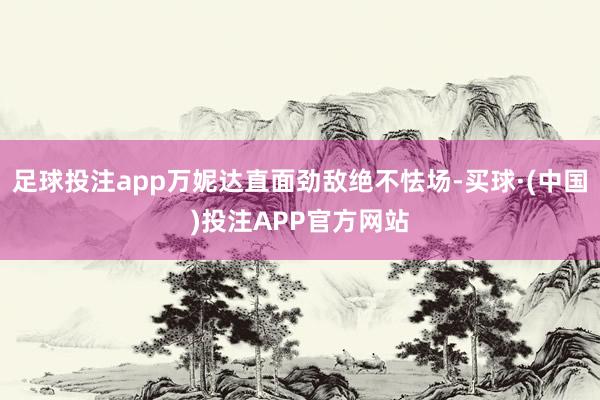 足球投注app万妮达直面劲敌绝不怯场-买球·(中国)投注APP官方网站