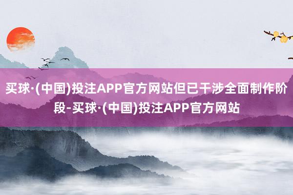 买球·(中国)投注APP官方网站但已干涉全面制作阶段-买球·(中国)投注APP官方网站