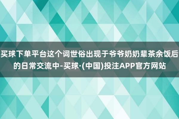 买球下单平台这个词世俗出现于爷爷奶奶辈茶余饭后的日常交流中-买球·(中国)投注APP官方网站
