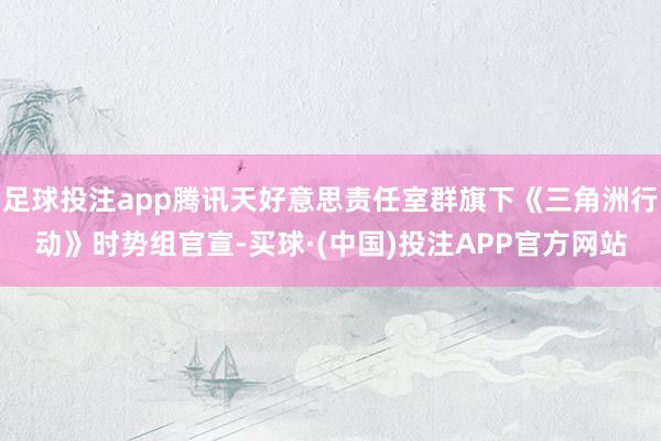 足球投注app腾讯天好意思责任室群旗下《三角洲行动》时势组官宣-买球·(中国)投注APP官方网站