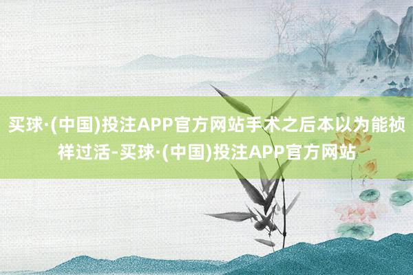 买球·(中国)投注APP官方网站手术之后本以为能祯祥过活-买球·(中国)投注APP官方网站